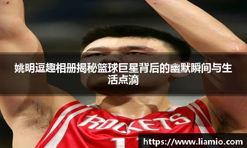 姚明逗趣相册揭秘篮球巨星背后的幽默瞬间与生活点滴